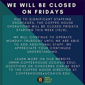 Flyer with text: Due to significant staffing shortages, the Coffee House operations will be closed Fridays starting this week (10/8). We will continue to operate Monday-Thursday until we are able to add additional staff. We appreciate your continued understanding. Learn more on our website (www.coffeehouse.ucdavis.edu). Wuestions or concerns can be sent to the Coffee House director at coffeehouse.ucdavis.edu.